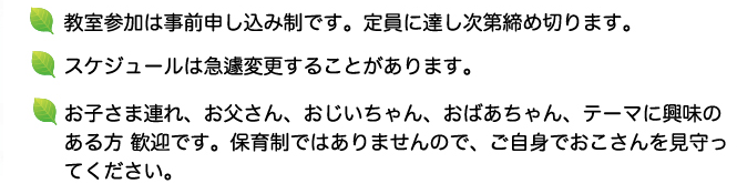 教室参加は事前申し込み制です。定員に達し次第締め切ります。 ジュールは急遽変更することがあります。お子さま連れ、お父さん、おじいちゃん、おばあちゃん、テーマに興味の
ある方 歓迎です。保育制ではありませんので、ご自身でおこさんを見守ってください。